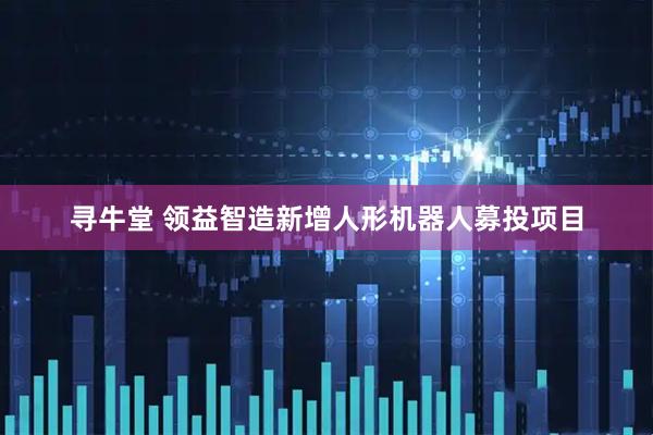 寻牛堂 领益智造新增人形机器人募投项目
