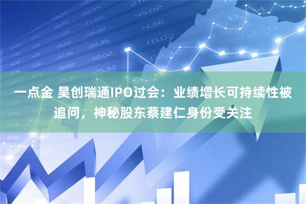 一点金 昊创瑞通IPO过会：业绩增长可持续性被追问，神秘股东蔡建仁身份受关注