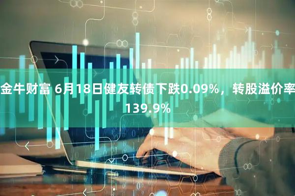 金牛财富 6月18日健友转债下跌0.09%，转股溢价率139.9%
