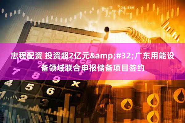 忠程配资 投资超2亿元&#32;广东用能设备领域联合申报储备项目签约