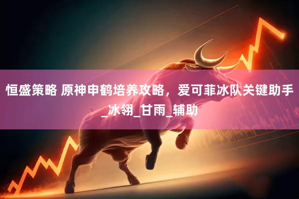 恒盛策略 原神申鹤培养攻略，爱可菲冰队关键助手_冰翎_甘雨_辅助