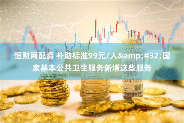 恒财网配资 补助标准99元/人&#32;国家基本公共卫生服务新增这些服务