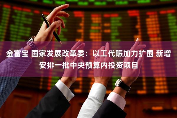 金富宝 国家发展改革委：以工代赈加力扩围 新增安排一批中央预算内投资项目