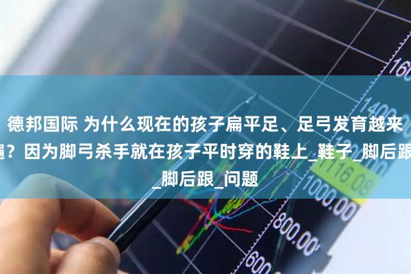 德邦国际 为什么现在的孩子扁平足、足弓发育越来越普遍？因为脚弓杀手就在孩子平时穿的鞋上_鞋子_脚后跟_问题