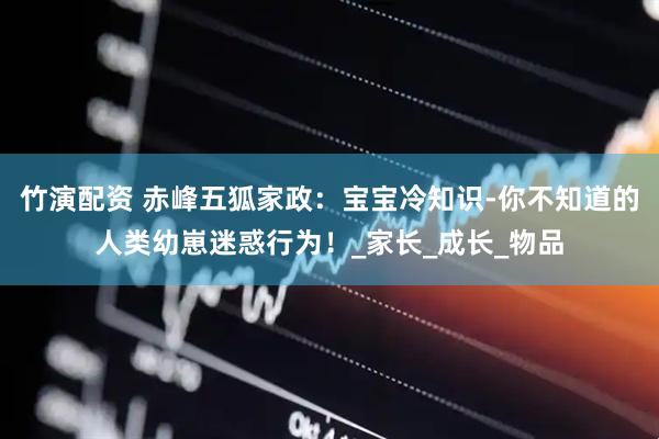 竹演配资 赤峰五狐家政：宝宝冷知识-你不知道的人类幼崽迷惑行为！_家长_成长_物品