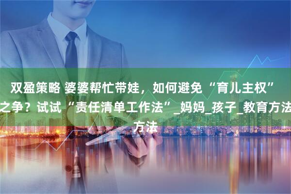 双盈策略 婆婆帮忙带娃，如何避免 “育儿主权” 之争？试试 “责任清单工作法”_妈妈_孩子_教育方法