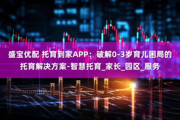 盛宝优配 托育到家APP：破解0-3岁育儿困局的托育解决方案-智慧托育_家长_园区_服务