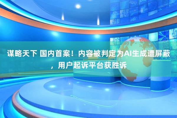 谋略天下 国内首案！内容被判定为AI生成遭屏蔽，用户起诉平台获胜诉