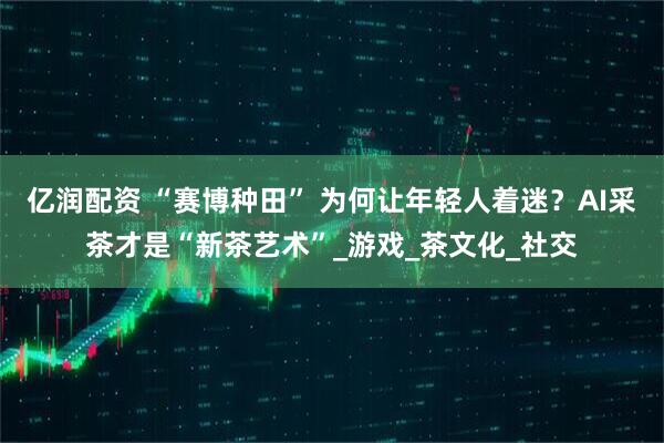 亿润配资 “赛博种田” 为何让年轻人着迷？AI采茶才是“新茶艺术”_游戏_茶文化_社交