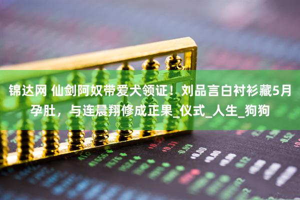 锦达网 仙剑阿奴带爱犬领证！刘品言白衬衫藏5月孕肚，与连晨翔修成正果_仪式_人生_狗狗