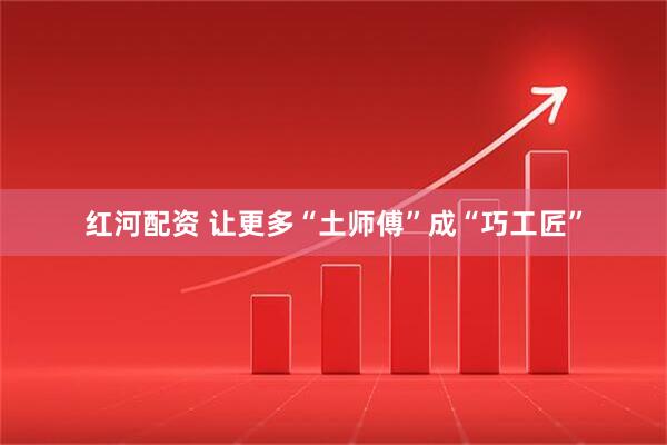 红河配资 让更多“土师傅”成“巧工匠”