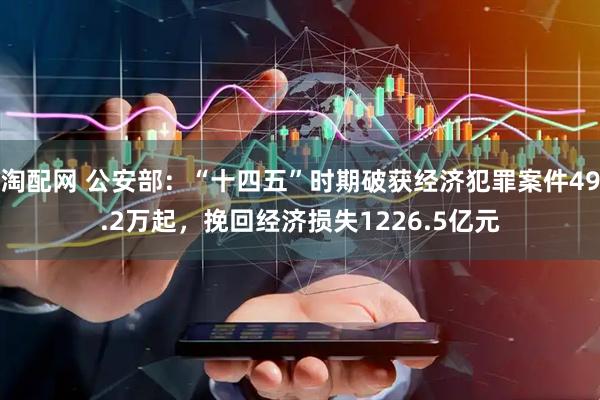 淘配网 公安部：“十四五”时期破获经济犯罪案件49.2万起，挽回经济损失1226.5亿元