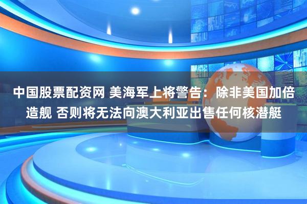 中国股票配资网 美海军上将警告：除非美国加倍造舰 否则将无法向澳大利亚出售任何核潜艇