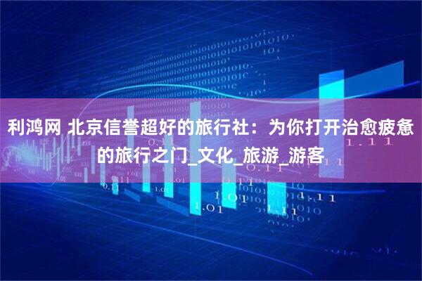 利鸿网 北京信誉超好的旅行社：为你打开治愈疲惫的旅行之门_文化_旅游_游客