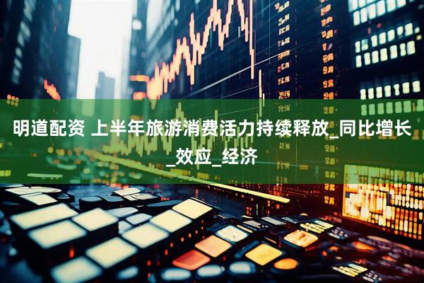明道配资 上半年旅游消费活力持续释放_同比增长_效应_经济