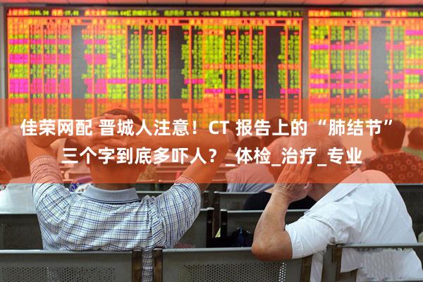 佳荣网配 晋城人注意！CT 报告上的 “肺结节” 三个字到底多吓人？_体检_治疗_专业