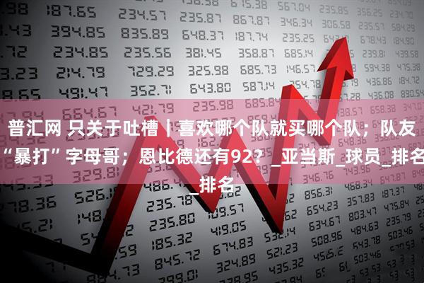 普汇网 只关于吐槽｜喜欢哪个队就买哪个队；队友“暴打”字母哥；恩比德还有92？_亚当斯_球员_排名