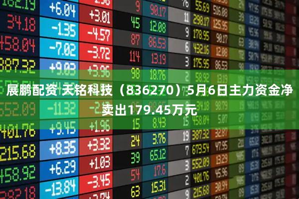 展鹏配资 天铭科技（836270）5月6日主力资金净卖出179.45万元