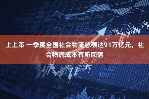 上上策 一季度全国社会物流总额达91万亿元，社会物流成本有所回落