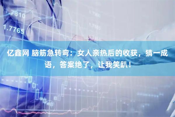 亿鑫网 脑筋急转弯：女人亲热后的收获，猜一成语，答案绝了，让我笑趴！